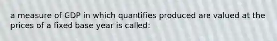 a measure of GDP in which quantifies produced are valued at the prices of a fixed base year is called: