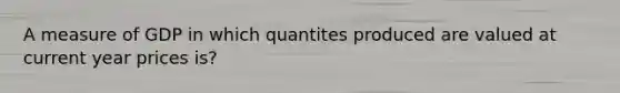 A measure of GDP in which quantites produced are valued at current year prices is?