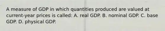 A measure of GDP in which quantities produced are valued at current-year prices is called: A. real GDP. B. nominal GDP. C. base GDP. D. physical GDP.