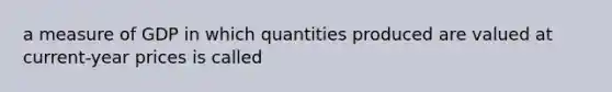 a measure of GDP in which quantities produced are valued at current-year prices is called