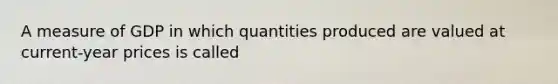 A measure of GDP in which quantities produced are valued at current-year prices is called