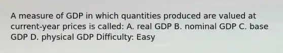 A measure of GDP in which quantities produced are valued at current-year prices is called: A. real GDP B. nominal GDP C. base GDP D. physical GDP Difficulty: Easy