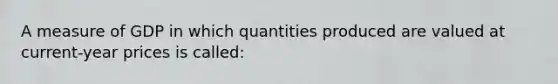 A measure of GDP in which quantities produced are valued at current-year prices is called: