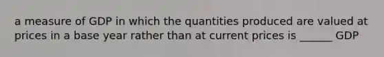 a measure of GDP in which the quantities produced are valued at prices in a base year rather than at current prices is ______ GDP