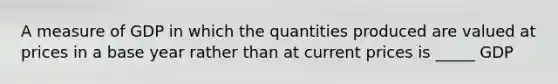 A measure of GDP in which the quantities produced are valued at prices in a base year rather than at current prices is _____ GDP