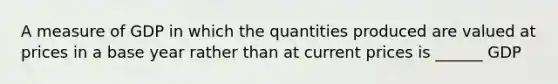 A measure of GDP in which the quantities produced are valued at prices in a base year rather than at current prices is ______ GDP