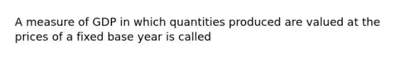 A measure of GDP in which quantities produced are valued at the prices of a fixed base year is called