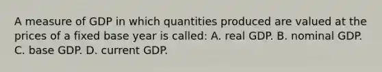 A measure of GDP in which quantities produced are valued at the prices of a fixed base year is called: A. real GDP. B. nominal GDP. C. base GDP. D. current GDP.