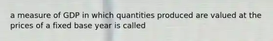 a measure of GDP in which quantities produced are valued at the prices of a fixed base year is called