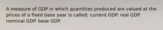 A measure of GDP in which quantities produced are valued at the prices of a fixed base year is called: current GDP. real GDP. nominal GDP. base GDP.