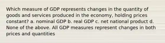 Which measure of GDP represents changes in the quantity of goods and services produced in the economy, holding prices constant? a. nominal GDP b. real GDP c. net national product d. None of the above. All GDP measures represent changes in both prices and quantities