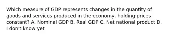 Which measure of GDP represents changes in the quantity of goods and services produced in the economy, holding prices constant? A. Nominal GDP B. Real GDP C. Net national product D. I don't know yet