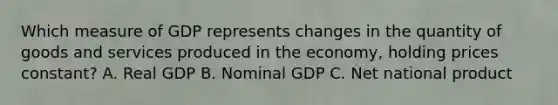 Which measure of GDP represents changes in the quantity of goods and services produced in the economy, holding prices constant? A. Real GDP B. Nominal GDP C. Net national product