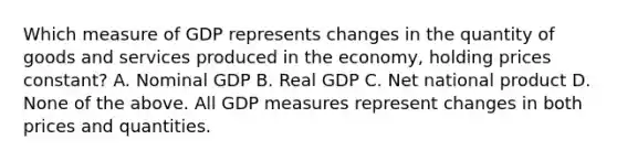 Which measure of GDP represents changes in the quantity of goods and services produced in the economy, holding prices constant? A. Nominal GDP B. Real GDP C. Net national product D. None of the above. All GDP measures represent changes in both prices and quantities.