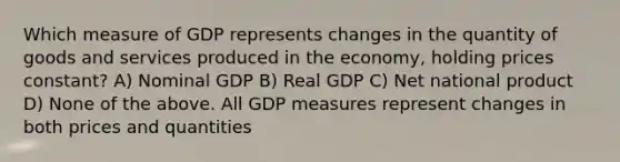 Which measure of GDP represents changes in the quantity of goods and services produced in the economy, holding prices constant? A) Nominal GDP B) Real GDP C) Net national product D) None of the above. All GDP measures represent changes in both prices and quantities