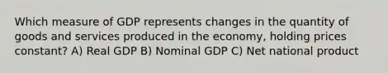 Which measure of GDP represents changes in the quantity of goods and services produced in the economy, holding prices constant? A) Real GDP B) Nominal GDP C) Net national product