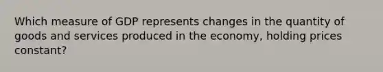 Which measure of GDP represents changes in the quantity of goods and services produced in the economy, holding prices constant?