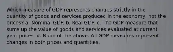 Which measure of GDP represents changes strictly in the quantity of goods and services produced in the economy, not the prices? a. Nominal GDP. b. Real GDP. c. The GDP measure that sums up the value of goods and services evaluated at current year prices. d. None of the above. All GDP measures represent changes in both prices and quantities.