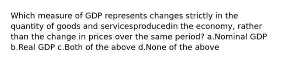 Which measure of GDP represents changes strictly in the quantity of goods and servicesproducedin the economy, rather than the change in prices over the same period? a.Nominal GDP b.Real GDP c.Both of the above d.None of the above