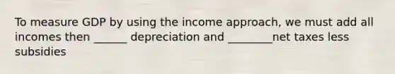 To measure GDP by using the income approach, we must add all incomes then ______ depreciation and ________net taxes less subsidies