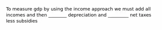 To measure gdp by using the income approach we must add all incomes and then ________ depreciation and _________ net taxes less subsidies