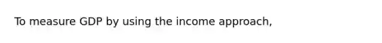 To measure GDP by using the income approach,