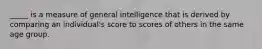 _____ is a measure of general intelligence that is derived by comparing an individual's score to scores of others in the same age group.