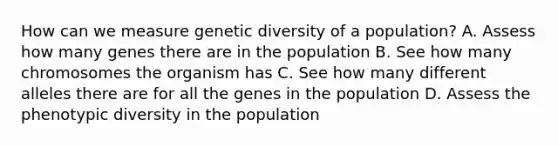 How can we measure genetic diversity of a population? A. Assess how many genes there are in the population B. See how many chromosomes the organism has C. See how many different alleles there are for all the genes in the population D. Assess the phenotypic diversity in the population