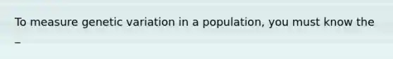 To measure genetic variation in a population, you must know the _