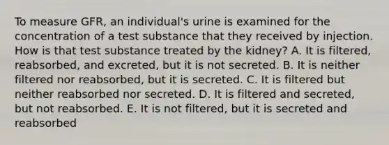 To measure GFR, an individual's urine is examined for the concentration of a test substance that they received by injection. How is that test substance treated by the kidney? A. It is filtered, reabsorbed, and excreted, but it is not secreted. B. It is neither filtered nor reabsorbed, but it is secreted. C. It is filtered but neither reabsorbed nor secreted. D. It is filtered and secreted, but not reabsorbed. E. It is not filtered, but it is secreted and reabsorbed