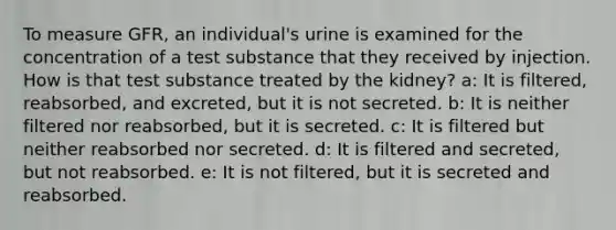 To measure GFR, an individual's urine is examined for the concentration of a test substance that they received by injection. How is that test substance treated by the kidney? a: It is filtered, reabsorbed, and excreted, but it is not secreted. b: It is neither filtered nor reabsorbed, but it is secreted. c: It is filtered but neither reabsorbed nor secreted. d: It is filtered and secreted, but not reabsorbed. e: It is not filtered, but it is secreted and reabsorbed.