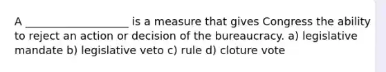 A ___________________ is a measure that gives Congress the ability to reject an action or decision of the bureaucracy. a) legislative mandate b) legislative veto c) rule d) cloture vote