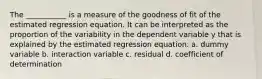 The ___________ is a measure of the goodness of fit of the estimated regression equation. It can be interpreted as the proportion of the variability in the dependent variable y that is explained by the estimated regression equation. a. dummy variable b. interaction variable c. residual d. coefficient of determination