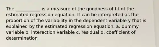 The ___________ is a measure of the goodness of fit of the estimated regression equation. It can be interpreted as the proportion of the variability in the dependent variable y that is explained by the estimated regression equation. a. dummy variable b. interaction variable c. residual d. coefficient of determination