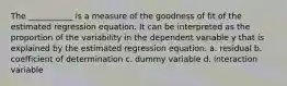 The ___________ is a measure of the goodness of fit of the estimated regression equation. It can be interpreted as the proportion of the variability in the dependent variable y that is explained by the estimated regression equation. a. residual b. coefficient of determination c. dummy variable d. interaction variable