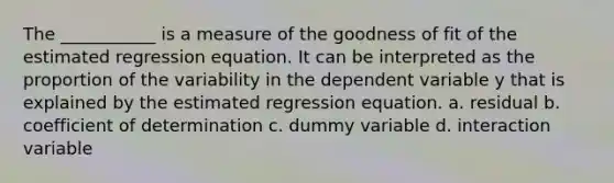 The ___________ is a measure of the goodness of fit of the estimated regression equation. It can be interpreted as the proportion of the variability in the dependent variable y that is explained by the estimated regression equation. a. residual b. coefficient of determination c. dummy variable d. interaction variable