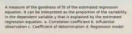 A measure of the goodness of fit of the estimated regression equation. It can be interpreted as the proportion of the variability in the dependent variable y that is explained by the estimated regression equation. a. Correlation coefficient b. Influential observation c. Coefficient of determination d. Regression model