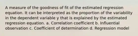 A measure of the goodness of fit of the estimated regression equation. It can be interpreted as the proportion of the variability in the dependent variable y that is explained by the estimated regression equation. a. Correlation coefficient b. Influential observation c. Coefficient of determination d. Regression model