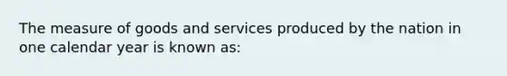 The measure of goods and services produced by the nation in one calendar year is known as: