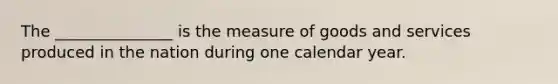 The _______________ is the measure of goods and services produced in the nation during one calendar year.