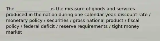 The _______________ is the measure of goods and services produced in the nation during one calendar year. discount rate / monetary policy / securities / gross national product / fiscal policy / federal deficit / reserve requirements / tight money market