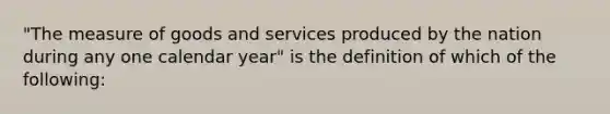 "The measure of goods and services produced by the nation during any one calendar year" is the definition of which of the following: