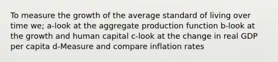 To measure the growth of the average standard of living over time we; a-look at the aggregate production function b-look at the growth and human capital c-look at the change in real GDP per capita d-Measure and compare inflation rates