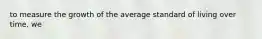 to measure the growth of the average standard of living over time, we