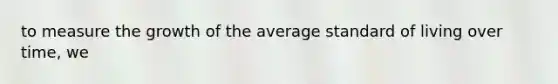 to measure the growth of the average standard of living over time, we