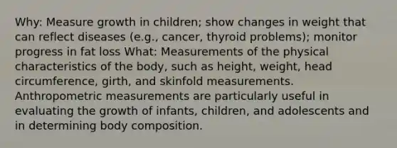 Why: Measure growth in children; show changes in weight that can reflect diseases (e.g., cancer, thyroid problems); monitor progress in fat loss What: Measurements of the physical characteristics of the body, such as height, weight, head circumference, girth, and skinfold measurements. Anthropometric measurements are particularly useful in evaluating the growth of infants, children, and adolescents and in determining body composition.