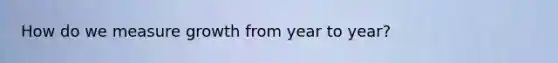 How do we measure growth from year to year?
