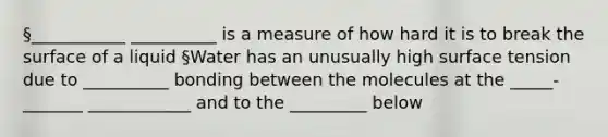 §___________ __________ is a measure of how hard it is to break the surface of a liquid §Water has an unusually high surface tension due to __________ bonding between the molecules at the _____-_______ ____________ and to the _________ below