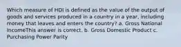 Which measure of HDI is defined as the value of the output of goods and services produced in a country in a year, including money that leaves and enters the country? a. Gross National IncomeThis answer is correct. b. Gross Domestic Product c. Purchasing Power Parity