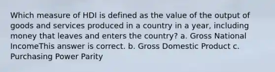 Which measure of HDI is defined as the value of the output of goods and services produced in a country in a year, including money that leaves and enters the country? a. Gross National IncomeThis answer is correct. b. Gross Domestic Product c. Purchasing Power Parity